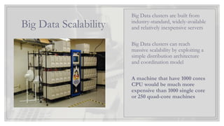 Big Data Scalability
Big Data clusters are built from
industry-standard, widely-available
and relatively inexpensive servers
Big Data clusters can reach
massive scalability by exploiting a
simple distribution architecture
and coordination model
A machine that have 1000 cores
CPU would be much more
expensive than 1000 single core
or 250 quad-core machines
 