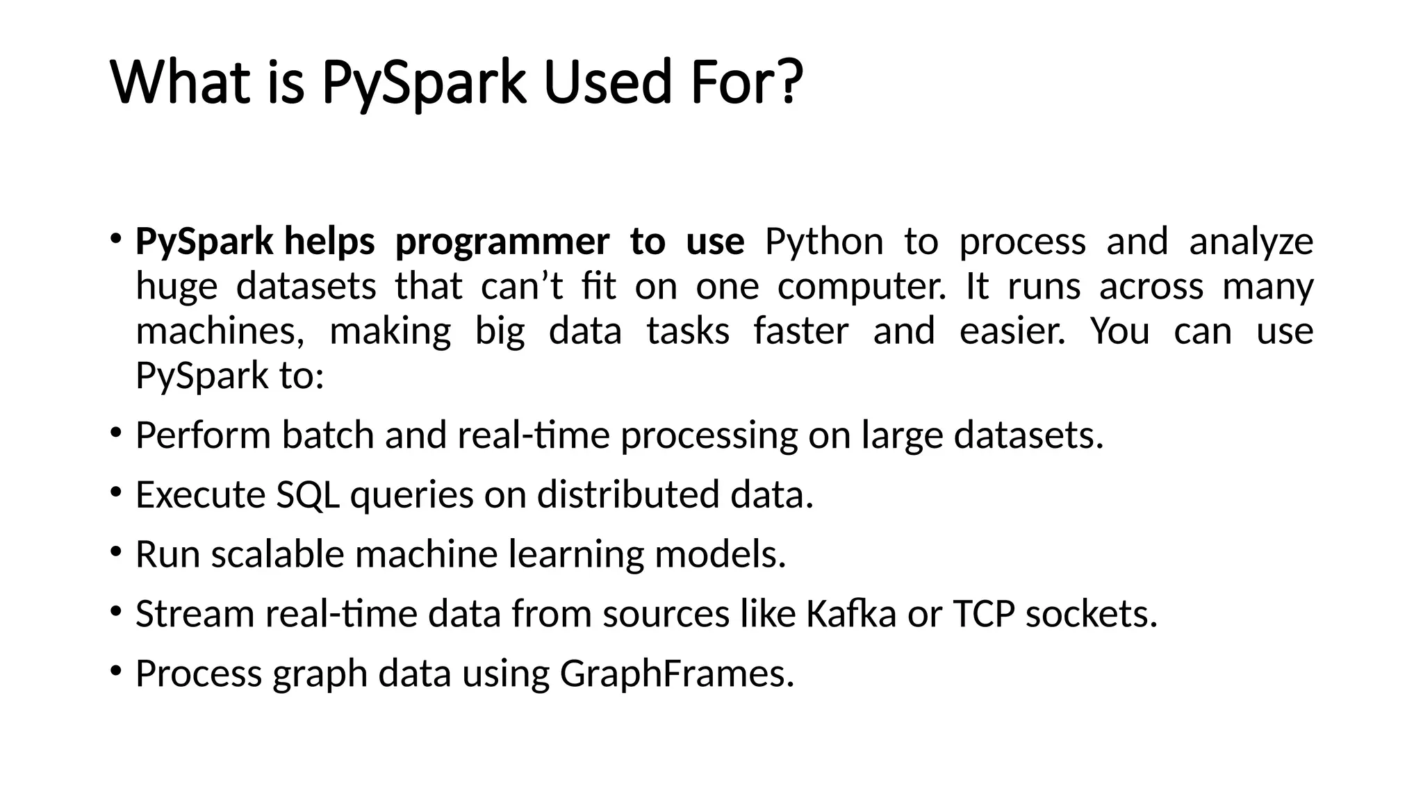 What is PySpark Used For?
• PySpark helps programmer to use Python to process and analyze
huge datasets that can’t fit on one computer. It runs across many
machines, making big data tasks faster and easier. You can use
PySpark to:
• Perform batch and real-time processing on large datasets.
• Execute SQL queries on distributed data.
• Run scalable machine learning models.
• Stream real-time data from sources like Kafka or TCP sockets.
• Process graph data using GraphFrames.
 
