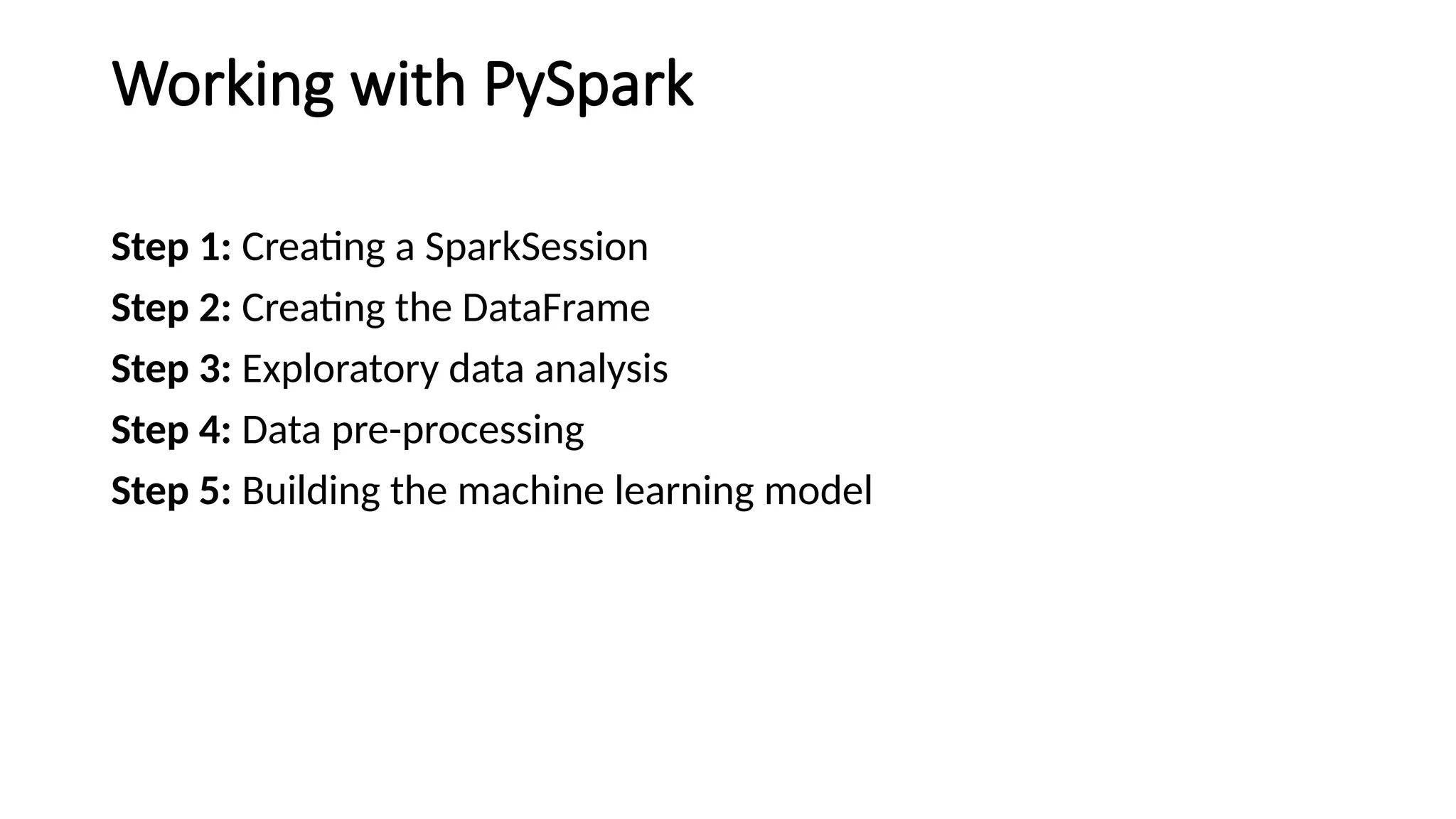 Working with PySpark
Step 1: Creating a SparkSession
Step 2: Creating the DataFrame
Step 3: Exploratory data analysis
Step 4: Data pre-processing
Step 5: Building the machine learning model
 