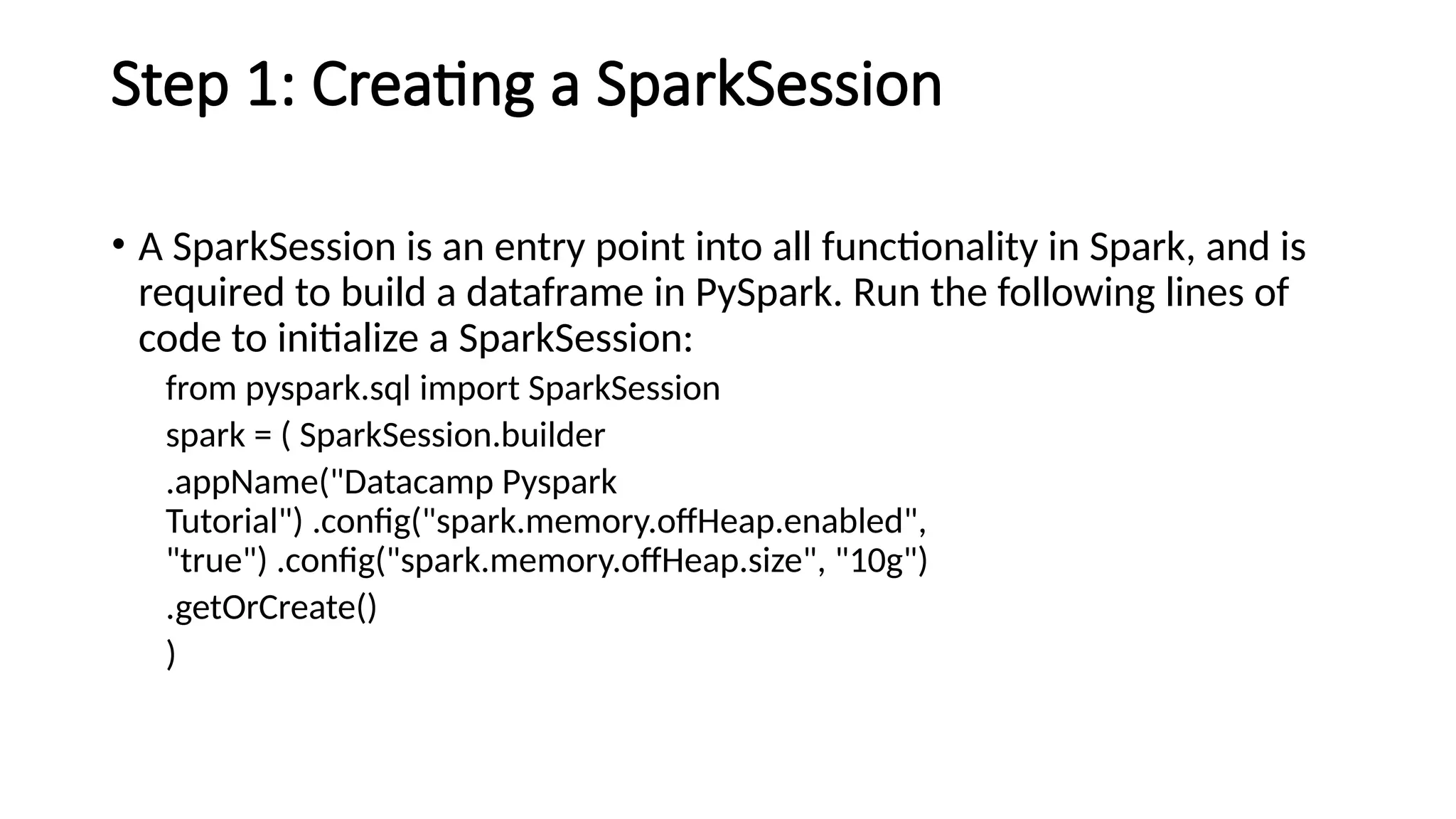 Step 1: Creating a SparkSession
• A SparkSession is an entry point into all functionality in Spark, and is
required to build a dataframe in PySpark. Run the following lines of
code to initialize a SparkSession:
from pyspark.sql import SparkSession
spark = ( SparkSession.builder
.appName("Datacamp Pyspark
Tutorial") .config("spark.memory.offHeap.enabled",
"true") .config("spark.memory.offHeap.size", "10g")
.getOrCreate()
)
 