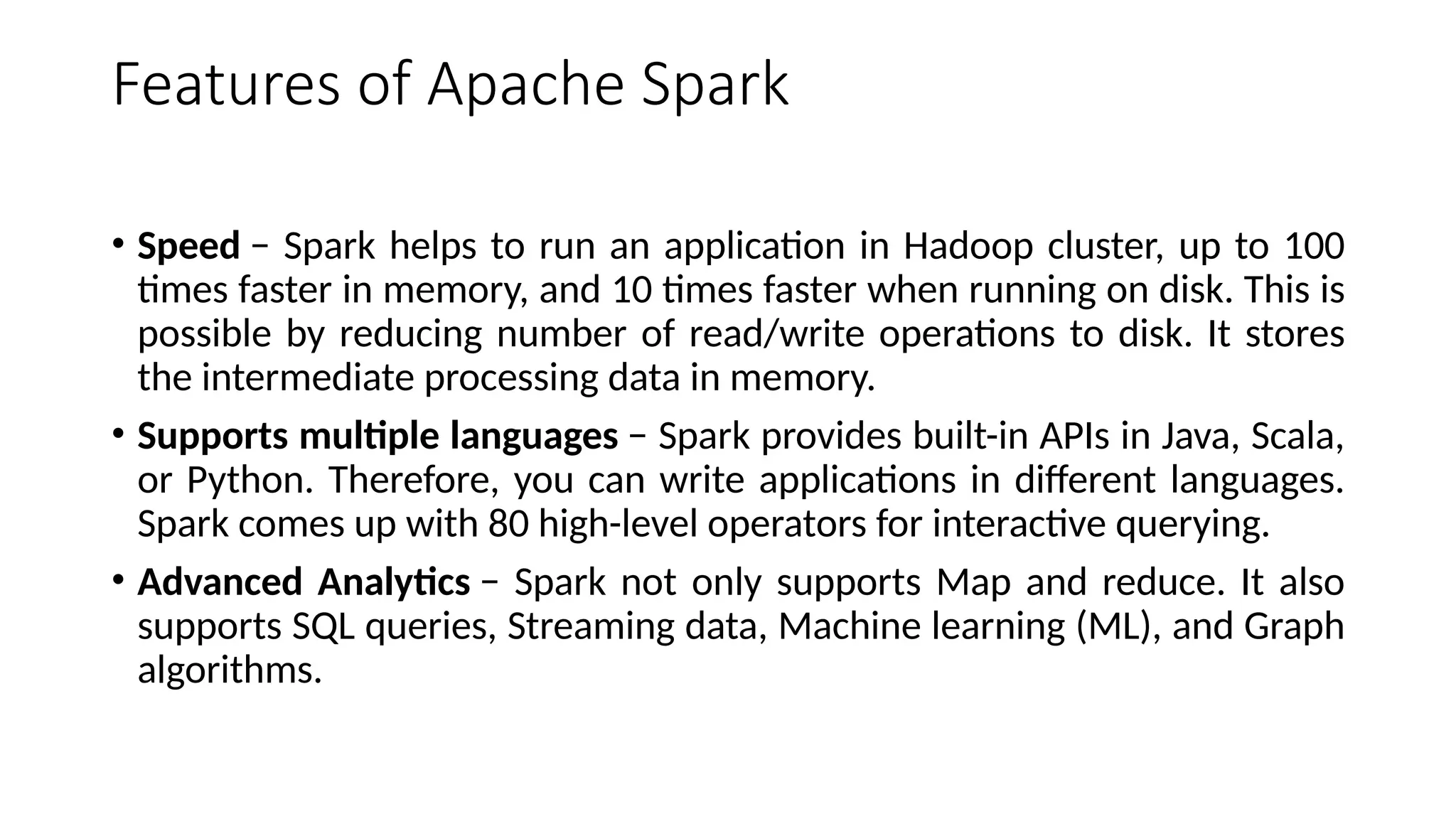 Features of Apache Spark
• Speed − Spark helps to run an application in Hadoop cluster, up to 100
times faster in memory, and 10 times faster when running on disk. This is
possible by reducing number of read/write operations to disk. It stores
the intermediate processing data in memory.
• Supports multiple languages − Spark provides built-in APIs in Java, Scala,
or Python. Therefore, you can write applications in different languages.
Spark comes up with 80 high-level operators for interactive querying.
• Advanced Analytics − Spark not only supports Map and reduce. It also
supports SQL queries, Streaming data, Machine learning (ML), and Graph
algorithms.
 