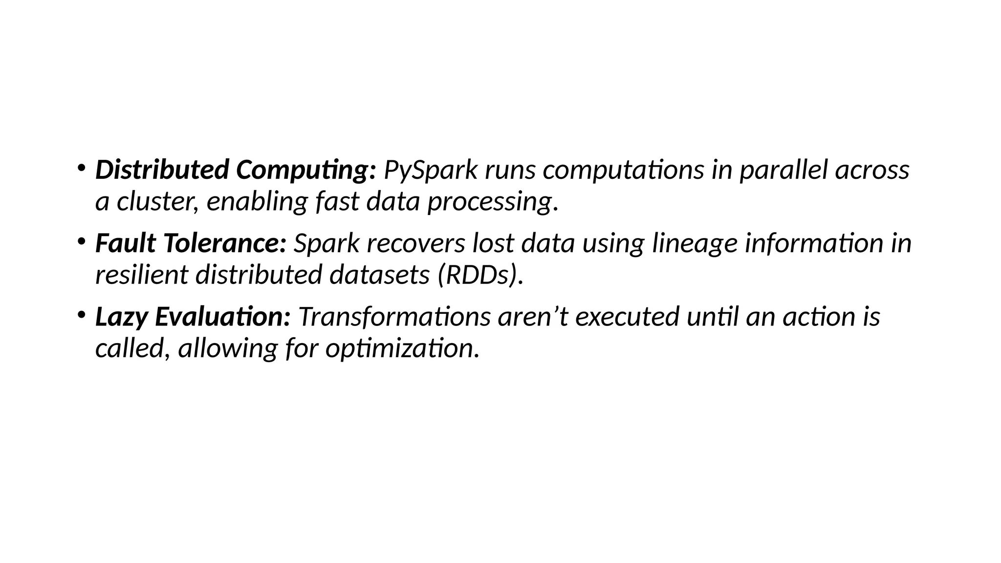 • Distributed Computing: PySpark runs computations in parallel across
a cluster, enabling fast data processing.
• Fault Tolerance: Spark recovers lost data using lineage information in
resilient distributed datasets (RDDs).
• Lazy Evaluation: Transformations aren’t executed until an action is
called, allowing for optimization.
 