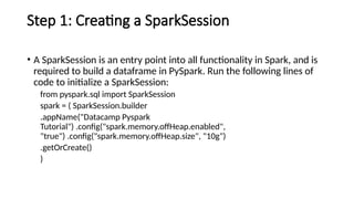 Step 1: Creating a SparkSession
• A SparkSession is an entry point into all functionality in Spark, and is
required to build a dataframe in PySpark. Run the following lines of
code to initialize a SparkSession:
from pyspark.sql import SparkSession
spark = ( SparkSession.builder
.appName("Datacamp Pyspark
Tutorial") .config("spark.memory.offHeap.enabled",
"true") .config("spark.memory.offHeap.size", "10g")
.getOrCreate()
)
 