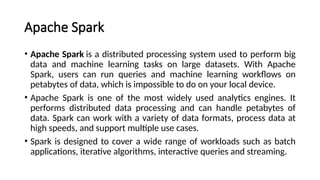 Apache Spark
• Apache Spark is a distributed processing system used to perform big
data and machine learning tasks on large datasets. With Apache
Spark, users can run queries and machine learning workflows on
petabytes of data, which is impossible to do on your local device.
• Apache Spark is one of the most widely used analytics engines. It
performs distributed data processing and can handle petabytes of
data. Spark can work with a variety of data formats, process data at
high speeds, and support multiple use cases.
• Spark is designed to cover a wide range of workloads such as batch
applications, iterative algorithms, interactive queries and streaming.
 