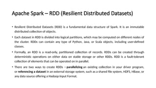 Apache Spark – RDD (Resilient Distributed Datasets)
• Resilient Distributed Datasets (RDD) is a fundamental data structure of Spark. It is an immutable
distributed collection of objects.
• Each dataset in RDD is divided into logical partitions, which may be computed on different nodes of
the cluster. RDDs can contain any type of Python, Java, or Scala objects, including user-defined
classes.
• Formally, an RDD is a read-only, partitioned collection of records. RDDs can be created through
deterministic operations on either data on stable storage or other RDDs. RDD is a fault-tolerant
collection of elements that can be operated on in parallel.
• There are two ways to create RDDs − parallelizing an existing collection in your driver program,
or referencing a dataset in an external storage system, such as a shared file system, HDFS, HBase, or
any data source offering a Hadoop Input Format.
 