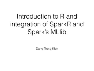 Introduction to R and 
integration of SparkR and 
Spark’s MLlib 
Dang Trung Kien 
 