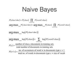 Naive Bayes 
Π 
P(class | doc) = P(class) P(word | class) 
word in doc 
Π 
class argmax P(class | doc) = 
class argmax P(class) P(word | class) 
word in doc 
class argmax log(P(class | doc)) 
argmax log(P(class))+ Σ 
log(P(word | class)) 
class word in doc 
P(c) = number of class c documents in training sets 
total number of documents in training sets 
P(w | c) = no. of occurences of word w in documents type c + 1 
total no. of words in documents type c + size of vocab 
 