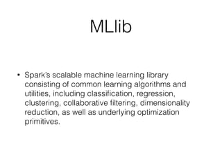 MLlib 
• Spark’s scalable machine learning library 
consisting of common learning algorithms and 
utilities, including classification, regression, 
clustering, collaborative filtering, dimensionality 
reduction, as well as underlying optimization 
primitives. 
 