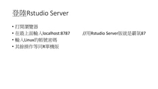 登入Rstudio Server
• 打開瀏覽器
• 在最上面輸入localhost:8787 //用Rstudio Server版就是霸氣87
• 輸入Linux的帳號密碼
• 其餘操作等同R單機版
 