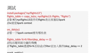 測試
install.packages("nycflights13")
flights_table <- copy_to(sc, nycflights13::flights, "flights")
//拿 R的nycflights13套件的flights表出來塞給Spark
//sc就是Spark context
src_tbls(sc)
//看一下Spark context裡有哪些表
flights_table %>% filter(dep_delay == 2)
//找出遲到兩分鐘的飛機
// flights_table透過%>%丟給函式filter並加入條件(dep_delay == 2
spark_web(sc)//用Web看運作情形
spark_disconnect(sc)//關閉R與Spark間連結
 