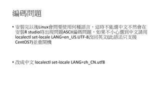 編碼問題
• 安裝完以後Linux會問要使用何種語言，這時不能選中文不然會在
安裝R studio時出現問題ASCII編碼問題，如果不小心選到中文請用
localectl set-locale LANG=en_US.UTF-8改回英文(此語法只支援
CentOS7)並重開機
• 改成中文 localectl set-locale LANG=zh_CN.utf8
 