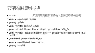 安裝相關套件與R
• su root //切到最高權限者請輸入您安裝時設的密碼
• yum -y install epel-release
• yum -y update
• yum -y install curl curl-devel
• yum -y install libxml2 libxml2-devel openssl-devel.x86_64
• yum -y install gcc glibc-headers gcc-c++ gcc-gfortran readline-devel libXt-
devel
• yum install gnutls-devel.x86_64
• yum -y install libcurl libcurl-devel
• yum -y install R
 