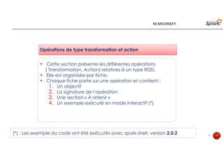 13
Opérations de type transformation et action
• Cette section présente les différentes opérations
( Transformation, Action) relatives à un type RDD.
• Elle est organisée par fiche.
• Chaque fiche porte sur une opération et contient :
1. Un objectif
2. La signature de l’opération
3. Une section « À retenir »
4. Un exemple exécuté en mode interactif (*)
(*) : Les exemple du code ont été exécutés avec spark-shell, version 2.0.2
M.MICHRAFY
 