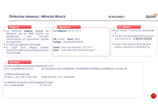 OPÉRATION TERMINALE : MÉTHODE REDUCE
La méthode reduce agrège les
éléments de la RDD source en
appliquant une fonction
commutative et associative passée
en argument.
C’est une opération terminale
Il s’agit d’un design pattern
incontournable de la programmation
fonctionnelle.
ObjectifObjectif
def reduce(f: (T, T) ⇒ T): T
API : scala, Classe : RDD,
Package : org.apache.spark
Entrée : f est une fonction : (T,T) => T
Sortie : une valeur de retour de type T
SignatureSignature
// créer une RDD comportant les éléments de 1 à 10
val x = sc.parallelize(1 to 10, 3) //x: org.apache.spark.rdd.RDD[Int] = ParallelCollectionRDD[5] at parallelize at <console>:24
// définir une fonction add
val add = (_:Int, _:Int) => x$1 + x$2 // add: (Int, Int) => Int = <function2>
// calculer la somme de 1 à 10 en appliquant reduce
val s = x.reduce(add) // s: Int = 55
ExempleExemple
Soit une loi * interne sur l’ensemble
E.
La loi * est associative SSI pour tout
x,y,z de E on a : x *(y*z) = (x*y)*z
La loi * est commutative SSI pour
tout x, y de E on a : x * y = y * x
À retenirÀ retenir
15
M.MICHRAFY
 