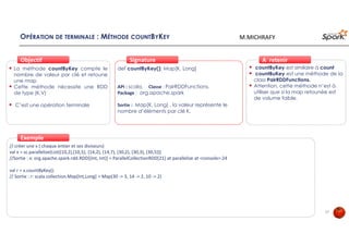 OPÉRATION DE TERMINALE : MÉTHODE COUNTBYKEY
La méthode countByKey compte le
nombre de valeur par clé et retoune
une map
Cette méthode nécessite une RDD
de type (K,V)
C’est une opération terminale
ObjectifObjectif
def countByKey(): Map[K, Long]
API : scala, Classe : PairRDDFunctions,
Package : org.apache.spark
Sortie : Map[K, Long] , la valeur représente le
nombre d’éléments par clé K.
SignatureSignature
// créer une x ( chaque entier et ses diviseurs)
val x = sc.parallelize(List((10,2),(10,5), (14,2), (14,7), (30,2), (30,3), (30,5)))
//Sortie : x: org.apache.spark.rdd.RDD[(Int, Int)] = ParallelCollectionRDD[21] at parallelize at <console>:24
val r = x.countByKey()
// Sortie : r: scala.collection.Map[Int,Long] = Map(30 -> 3, 14 -> 2, 10 -> 2)
ExempleExemple
countByKey est similaire à count
countBuKey est une méthode de la
class PairRDDFunctions.
Attention, cette méthode n’est à
utiliser que si la map retounée est
de volume faible.
À retenirÀ retenir
17
M.MICHRAFY
 