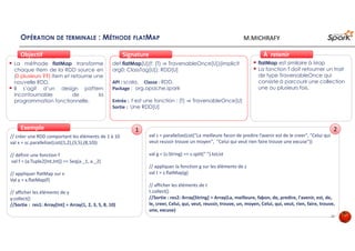OPÉRATION DE TERMINALE : MÉTHODE FLATMAP
La méthode flatMap transforme
chaque Item de la RDD source en
0 ou plusieurs items et retourne
une nouvelle RDD.
Il s’agit d’un design pattern
incontournable de la
programmation fonctionnelle.
ObjectifObjectif
def flatMap[U](f: (T) ⇒ TraversableOnce[U])(implicit
arg0: ClassTag[U]): RDD[U]
API : scala, Classe : RDD,
Package : org.apache.spark
Entrée : f est une fonction : (T) ⇒ TraversableOnce[U]
Sortie : Une RDD[U]
SignatureSignature
// créer une RDD comportant les éléments de 1 à 10
val x = sc.parallelize(List((1,2),(3,5),(8,10))
// définir une fonction f
val f = (a:Tuple2[Int,Int]) => Seq(a._1, a._2)
// appliquer flatMap sur x
Val y = x.flatMap(f)
// afficher les éléments de y
y.collect()
//Sortie : res1: Array[Int] = Array(1, 2, 3, 5, 8, 10)
ExempleExemple
flatMap est similaire à Map
La fonction f doit retourner un trait
de type TraversableOnce qui
consiste à parcourir une collection
une ou plusieurs fois.
À retenirÀ retenir
val z = parallelize(List("La meilleure facon de predire l’avenir est de le creer", "Celui qui
veut reussir trouve un moyen", "Celui qui veut rien faire trouve une excuse"))
val g = (s:String) => s.split(" ").toList
// appliquer la fonction g sur les éléments de z
val t = z.flatMap(g)
// afficher les éléments de t
t.collect()
//Sortie : res2: Array[String] = Array(La, meilleure, faþon, de, predire, l'avenir, est, de,
le, creer, Celui, qui, veut, reussir, trouve, un, moyen, Celui, qui, veut, rien, faire, trouve,
une, excuse)
1 2
20
M.MICHRAFY
 