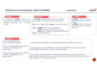 OPÉRATION DE TRANSFORMATION : MÉTHODE SAMPLE
La méthode sample retourne un
échantillon des données – qui est une
sélection aléatoire- de la RDD
source.
ObjectifObjectif
def sample(withRpl: Boolean, fraction: Double,
seed: Long = Utils.random.nextLong): RDD[T]
API : scala, Classe : RDD, Package : org.apache.spark
Entrée : withRpl : avec ou sans répétition
fraction : le % des données, dans [0 1]
seed : pour initialiser le générateur aléatoire
Sortie : une RDD de type T
SignatureSignature
// créer un RDD de 100 entiers
val x = sc.parallelize(1 to 100, 2) // x: org.apache.spark.rdd.RDD[Int] = ParallelCollectionRDD[3] at parallelize at <console>:24
// Faire une selection aléatoire d’un % de 0,1
val smpl1 = x.sample(true, 0.1, 7) // smpl1: org.apache.spark.rdd.RDD[Int] = PartitionwiseSampledRDD[4] at sample at <console>:26
smpl1.collect() // res3: Array[Int] = Array(3, 6, 14, 47, 48, 72, 78, 84, 87, 92, 100)
// Faire une selection aléatoire d’un % de 0,3
val smpl2 = x.sample(false, 0.3, 17) // smpl2: org.apache.spark.rdd.RDD[Int] = PartitionwiseSampledRDD[6] at sample at <console>:26
smpl2.collect() // res5: Array[Int] = Array(3, 4, 8, 11, 12, 14, 16, 18, 19, 21, 23, 25, 30, 33, 36, 37, 38, 42, 43, 46, 47, 49, 55,
// 58, 61, 64, 69, 70, 73, 74, 76, 80, 86, 89, 96)
ExempleExemple
Si withRpl = true, on utilise un
générateur basé sur la loi de
Poisson
Si withRpl = false, on utilise un
générateur basé sur la loi de
Bernoulli.
À retenirÀ retenir
22
M.MICHRAFY
 