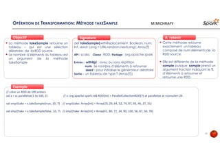 OPÉRATION DE TRANSFORMATION: MÉTHODE TAKESAMPLE
La méthode takeSample retourne un
tableau – qui est une sélection
aléatoire- de la RDD source.
Le nombre d’éléments du tableau est
un argument de la méthode
takeSample
ObjectifObjectif
def takeSample(withReplacement: Boolean, num:
Int, seed: Long = Utils.random.nextLong): Array[T]
API : scala, Classe : RDD, Package : org.apache.spark
Entrée : withRpl : avec ou sans répitition
num : le nombre d’éléments à retourner
seed : pour initialiser le générateur aléatoire
Sortie : un tableau de type T (Array[T])
SignatureSignature
// créer un RDD de 100 entiers
val x = sc.parallelize(1 to 100, 2) // x: org.apache.spark.rdd.RDD[Int] = ParallelCollectionRDD[7] at parallelize at <console>:24
val smpl1take = x.takeSample(true, 10, 7) // smpl1take: Array[Int] = Array(19, 29, 64, 52, 74, 87, 93, 46, 27, 31)
val smpl2take = x.takeSample(false, 10, 7) // smpl2take: Array[Int] = Array(41, 80, 72, 24, 90, 100, 56, 87, 50, 78)
ExempleExemple
Cette méthode retourne
exactement un tableau
composé de num éléments de la
RDD source.
Elle est différente de la méthode
sample puisque sample prend un
argument fraction indiquant le %
d’éléments à retourner et
retourne une RDD.
À retenirÀ retenir
23
M.MICHRAFY
 
