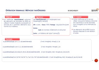 OPÉRATION TERMINALE: MÉTHODE TAKEORDERED
La méthode takeOrdered ordonne
les éléments de données du RDD en
utilisant l’ordre implicite (croissant) et
renvoie les n premiers éléments sous
forme d’un tableau.
ObjectifObjectif
def takeOrdered(num: Int)(implicit ord:
Ordering[T]): Array[T]
API : scala, Classe : RDD, Package : org.apache.spark
Entrée :
num: le nombre d’éléments à retourner
Sortie : un tableau de type T (array[T])
SignatureSignature
sc.parallelize(Seq(6, 8, 9, 1, 2, 3)).takeOrdered(3) // res1: Array[Int] = Array(1, 2, 3)
sc.parallelize(Seq(0, 6, 8, 9, 1, 2, 3)).takeOrdered(3) // res2: Array[Int] = Array(0, 1, 2)
sc.parallelize(Seq((1,2),(1,4),(6,7), (9,11), (8,1))).takeOrdered(3) // res3: Array[(Int, Int)] = Array((1,2), (1,4), (6,7))
sc.parallelize(Seq(("aa",2),("bc",4),("ef",7), ("aa",11), ("ef",1))).takeOrdered(3) // res4: Array[(String, Int)] = Array((aa,2), (aa,11), (bc,4))
ExempleExemple
Cette méthode est à ne pas
utiliser lorsque le tableau retourné
est volumineux car les données
sont chargées sur la mémoire du
driver.
Les éléments de la RDD source
doivent disposer d’une relation
d’ordre
À retenirÀ retenir
24
M.MICHRAFY
 
