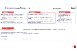 OPÉRATION TERMINALE : MÉTHODE FOLD
Agréger les données en deux étapes. Il
s’agit d’une opération de type Action.
L’étape 1 consiste à appliquer op par
partition
L’étape 2 consiste appliquer op sur les
résultats de la 1 étape
op doit être un opérateur associatif
ObjectifsObjectifs
def fold(zeroValue: T)(op: (T, T) ⇒ T): T
API : scala, Classe : rdd, Package : org.apache.spark
Entrée :
- zeroValue : de type T, c est la valeur initiale de calcul
- op est une fonction associative de signature : (T,T) => T
Sortie : une valeur de type T
SignatureSignature
val x = sc.parallelize( 1 to 6, 2) // x: org.apache.spark.rdd.RDD[Int] = ParallelCollectionRDD[0] at parallelize at <console>:24
// calculer la somme de éléments de x via les partitions
val op = (a:Int,b:Int) => a+b // op: (Int, Int) => Int = <function2>
// zeroValue : 0
x.fold(0)((op) // res10: Int = 21
ExempleExemple
Fold et agrgregate sont
similaires en terme de
processus
fold applique le même
fonction en 1 et 2 étape
Aggregate associe une
fonction à chaque étape
À retenirÀ retenir
25
M.MICHRAFY
 