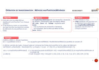 OPÉRATION DE TRANSFORMATION : MÉTHODE MAPPARTITIONSWITHINDEX
Calculer une nouvelle RDD en
appliquant une fonction f sur chaque
partition
il nécessite au moins un paramètre
de type fonction qui prend en entrée
les éléments d’une partition et son
index
ObjectifsObjectifs
def mapPartitionsWithIndex[U](f: (Int, Iterator[T]) ⇒ Iterator[U],
ind: Boolean = false)(implicit arg0: ClassTag[U]): RDD[U]
API : scala, Classe : rdd, Package : org.apache.spark
Entrée :
- f est une fonction (Int, Iterator[T]) ⇒ Iterator[U]
- ind est boolean, dont la valeur par défaut est false,
Sortie : RDD[U]
SignatureSignature
// définir un RDD ( 1 …10) avec 3 partitions
val x = sc.parallelize(1 to 10, 3) // x: org.apache.spark.rdd.RDD[Int] = ParallelCollectionRDD[12] at parallelize at <console>:24
// affiche une liste de tuple, chaque tuple est composé de l'index de la partition et la valeur de l'élément.
def f[T](i:Int, p:Iterator[T]) : Iterator[(Int,T)] = p.map(w => (i,w)) // f: [T](i: Int, p: Iterator[T])Iterator[(Int, T)]
val y = x.mapPartitionsWithIndex(f) // y: org.apache.spark.rdd.RDD[(Int, Int)] = MapPartitionsRDD[13] at mapPartitionsWithIndex at
<console>:28
y.collect() // res8: Array[(Int, Int)] = Array((0,1), (0,2), (0,3), (1,4), (1,5), (1,6), (2,7), (2,8), (2,9), (2,10))
ExempleExemple
Il est similaire à map
map applique une fonction sur
les éléments de la RDD alors
que mapPartitionsWithIndex
applique une fonction f à
chaque partition
À retenirÀ retenir
26
M.MICHRAFY
 
