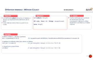 OPÉRATION TERMINALE : MÉTHODE COLLECT
La méthode collect retourne un tableau (
Array) qui représente les éléments de la
RDD.
Il est utile lors de la mise au point d’un
code.
ObjectifsObjectifs
def collect(): Array[T]
API : scala, Classe : rdd, Package : org.apache.spark
Sortie : Array[T]
SignatureSignature
// définir un RDD ( 1 …10) avec 2 partitions
val x = sc.parallelize(1 to 10, 2) // x: org.apache.spark.rdd.RDD[Int] = ParallelCollectionRDD[14] at parallelize at <console>:24
// appliquer la méthode collect pour obtenir un tableau
val x_arr = x.collect() // x_arr: Array[Int] = Array(1, 2, 3, 4, 5, 6, 7, 8, 9, 10)
// Appel sans parenthèse
x.Collect // res0: Array[Int] = Array(1, 2, 3, 4, 5, 6, 7, 8, 9, 10)
ExempleExemple
Cette méthode est couteuse
en terme de CPU. Par
conséquent, elle est à utiliser
seulement si la RDD a un faible
volume.
À retenirÀ retenir
29
M.MICHRAFY
 