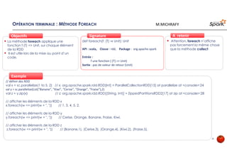 OPÉRATION TERMINALE : MÉTHODE FOREACH
La méthode foreach applique une
fonction f (T) => Unit, sur chaque élément
de la RDD
Il est utile lors de la mise au point d’un
code.
ObjectifsObjectifs
def foreach(f: (T) ⇒ Unit): Unit
API : scala, Classe : rdd, Package : org.apache.spark
Entrée :
f une fonction ( (T) => Unit)
Sortie : pas de valeur de retour (Unit)
SignatureSignature
// définir des RDD
val x = sc.parallelize(1 to 5, 2) // x: org.apache.spark.rdd.RDD[Int] = ParallelCollectionRDD[15] at parallelize at <console>:24
val y = sc.parallelize(List("Banane", "Kiwi", "Cerise", "Orange", "Fraise"),2)
val z = y.zip(x) // z: org.apache.spark.rdd.RDD[(String, Int)] = ZippedPartitionsRDD2[17] at zip at <console>:28
// afficher les éléments de la RDD x
x.foreach(w => print(w + ", ")) // 1, 3, 4, 5, 2,
// afficher les éléments de la RDD y
y.foreach(w => print(w + ", ")) // Cerise, Orange, Banane, Fraise, Kiwi,
// afficher les éléments de la RDD z
z.foreach(w => print(w + ", ")) // (Banane,1), (Cerise,3), (Orange,4), (Kiwi,2), (Fraise,5),
Exemple
Attention, foreach n’affiche
pas forcement la même chose
que la méthode collect
À retenirÀ retenir
30
M.MICHRAFY
 