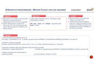 OPÉRATION DE TRANSFORMATION : MÉTHODE COLLECT AVEC DES ARGUMENTS
Elle retourne une RDD comportant les
éléments correspondant à
l'application d’une fonction partielle
Cette méthode est couteuse en
terme de CPU. Par conséquent, elle
est à utiliser seulement si la RDD a un
faible volume.
ObjectifsObjectifs
collect[U](f: PartialFunction[T, U])(implicit arg0:
ClassTag[U]): RDD[U]
API : scala, Classe : rdd, Package : org.apache.spark
Sortie : Array[T]
SignatureSignature
// créer une rdd avec des éléments de 1 à 10
val sample = sc.parallelize(1 to 10) // sample: org.apache.spark.rdd.RDD[Int] = ParallelCollectionRDD[18] at parallelize at <console>:24
// Déclarer une fonction partielle
val isEven: PartialFunction[Int,Int] = { case x if x % 2 == 0 => x } // isEven: PartialFunction[Int,Int] = <function1>
// appel de la méthode collect avec l’argument isEven (la fonction partielle)
val sample_fp = sample.collect(isEven) // sample_fp: org.apache.spark.rdd.RDD[Int] = MapPartitionsRDD[22] at collect at <console>:30
// afficher les élements de la rdd sample_fp
sample_fp.collect() // res11: Array[Int] = Array(2, 4, 6, 8, 10)
ExempleExemple
Elle est similaire à la méthode
collect sans argument.
collect() retourne un tableau
alors que collect(PartialFunction)
retourne une RDD [U] après avoir
appliqué la fonction partielle sur
les items de la RDD.
À retenirÀ retenir
31
M.MICHRAFY
 