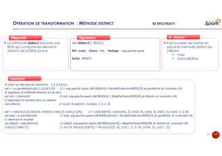 OPÉRATION DE TRANSFORMATION : MÉTHODE DISTINCT
La méthode distinct retourne une
RDD qui comporte les éléments
distincts de la RDD source
ObjectifsObjectifs
def distinct(): RDD[T]
API : scala, Classe : rdd, Package : org.apache.spark
Sortie : RDD[T]
SignatureSignature
// créer un rdd avec les éléments : 1,1,2,3,4,5,5
val z = sc.parallelize(List(1,1,2,3,4,5,5)) // z: org.apache.spark.rdd.RDD[Int] = ParallelCollectionRDD[23] at parallelize at <console>:24
// appliquer la méthode distinct sur la rdd z
val zsd = z.distinct() // zsd: org.apache.spark.rdd.RDD[Int] = MapPartitionsRDD[26] at distinct at <console>:26
// regrouper le resultat dans un tableau
zsd.collect() // res12: Array[Int] = Array(4, 1, 5, 2, 3)
val l = List(List(1,2),List(3,4), List(4,3), List(1,2), List(1,2,3,4)) // l: List[List[Int]] = List(List(1, 2), List(3, 4), List(4, 3), List(1, 2), List(1, 2, 3, 4))
val zobj = sc.parallelize(l) // zobj: org.apache.spark.rdd.RDD[List[Int]] = ParallelCollectionRDD[27] at parallelize at <console>:26
// observer le resultat
val zobjsd = zobj.distinct() // zobjsd: org.apache.spark.rdd.RDD[List[Int]] = MapPartitionsRDD[30] at distinct at <console>:28
zobjsd.collect() // res14: Array[List[Int]] = Array(List(3, 4), List(1, 2, 3, 4), List(4, 3), List(1, 2))
ExempleExemple
Il est possible de mettre en
place la méthode distinct en
utilisant :
• map
• reduceByKey
À retenirÀ retenir
32
M.MICHRAFY
 