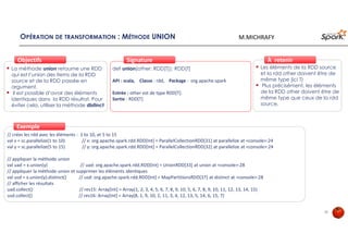 OPÉRATION DE TRANSFORMATION : MÉTHODE UNION
La méthode union retourne une RDD
qui est l’union des items de la RDD
source et de la RDD passée en
argument.
il est possible d’avoir des éléments
identiques dans la RDD résultat. Pour
éviter cela, utiliser la méthode distinct
ObjectifsObjectifs
def union(other: RDD[T]): RDD[T]
API : scala, Classe : rdd, Package : org.apache.spark
Entrée : other est de type RDD[T].
Sortie : RDD[T]
SignatureSignature
// créer les rdd avec les éléments : 1 to 10, et 5 to 15
val x = sc.parallelize(1 to 10) // x: org.apache.spark.rdd.RDD[Int] = ParallelCollectionRDD[31] at parallelize at <console>:24
val y = sc.parallelize(5 to 15) // y: org.apache.spark.rdd.RDD[Int] = ParallelCollectionRDD[32] at parallelize at <console>:24
// appliquer la méthode union
val uad = x.union(y) // uad: org.apache.spark.rdd.RDD[Int] = UnionRDD[33] at union at <console>:28
// appliquer la méthode union et supprimer les éléments identiques
val usd = x.union(y).distinct() // usd: org.apache.spark.rdd.RDD[Int] = MapPartitionsRDD[37] at distinct at <console>:28
// afficher les résultats
uad.collect() // res15: Array[Int] = Array(1, 2, 3, 4, 5, 6, 7, 8, 9, 10, 5, 6, 7, 8, 9, 10, 11, 12, 13, 14, 15)
usd.collect() // res16: Array[Int] = Array(8, 1, 9, 10, 2, 11, 3, 4, 12, 13, 5, 14, 6, 15, 7)
ExempleExemple
Les éléments de la RDD source
et la rdd other doivent être de
même type (ici T)
Plus précisément, les éléments
de la RDD other doivent être de
même type que ceux de la rdd
source.
À retenirÀ retenir
33
M.MICHRAFY
 