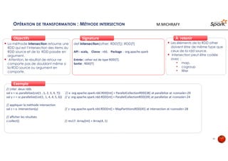 OPÉRATION DE TRANSFORMATION : MÉTHODE INTERSECTION
La méthode intersection retourne une
RDD qui est l’intersection des items du
RDD source et de la RDD passée en
argument.
Attention, le résultat de retour ne
comporte pas de doublant même si
la RDD source ou argument en
comporte.
ObjectifsObjectifs
def intersection(other: RDD[T]): RDD[T]
API : scala, Classe : rdd, Package : org.apache.spark
Entrée : other est de type RDD[T].
Sortie : RDD[T]
SignatureSignature
// créer deux rdds
val x = sc.parallelize(List(1 , 1, 2, 3, 4, 7)) // x: org.apache.spark.rdd.RDD[Int] = ParallelCollectionRDD[38] at parallelize at <console>:24
val y = = sc.parallelize(List(1, 1, 4, 4, 5, 6)) // y: org.apache.spark.rdd.RDD[Int] = ParallelCollectionRDD[39] at parallelize at <console>:24
// appliquer la méthode intersection
val z = x. intersection(y) // z: org.apache.spark.rdd.RDD[Int] = MapPartitionsRDD[45] at intersection at <console>:28
// afficher les résultats
z.collect() // res17: Array[Int] = Array(4, 1)
ExempleExemple
Les éléments de la RDD other
doivent être de même type que
ceux de la rdd source.
intersection peut être codée
avec :
• map,
• cogroup
• filter
À retenirÀ retenir
34
M.MICHRAFY
 