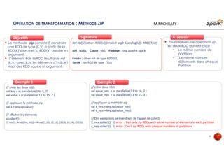 OPÉRATION DE TRANSFORMATION : MÉTHODE ZIP
La méthode zip consiste à construire
une RDD de type (K,V) à partir de la
RDD[K] source et la RDD[V] passée en
argument.
L’élément i de la RDD résultante est
(ki,vi) avec ki, vi les éléments d’indice i
resp. des RDD source et argument.
ObjectifsObjectifs
def zip[U](other: RDD[U])(implicit arg0: ClassTag[U]): RDD[(T, U)]
API : scala, Classe : rdd, Package : org.apache.spark
Entrée : other est de type RDD[U].
Sortie : un RDD de type (T,U)
SignatureSignature
// créer les deux rdds
val key = sc.parallelize(1 to 5, 2)
val value = sc.parallelize(11 to 15, 2 )
// appliquer la méthode zip
val x = key.zip(value)
// afficher les éléments
x.collect()
// res21: Array[(Int, Int)] = Array((1,11), (2,12), (3,13), (4,14), (5,15))
Exemple 1Exemple 1
Pour réaliser une opération zip,
les deux RDD doivent avoir :
• Le même nombre de
partitions
• Le même nombre
d'éléments dans chaque
Partition
À retenirÀ retenir
// créer deux rdds
val value_nes = sc.parallelize(11 to 16, 2 )
val value_nps = sc.parallelize(11 to 15, 3 )
// appliquer la méthode zip
val x_nes = key.zip(value_nes)
val x_nps = key.zip(value_nep)
// Des exceptions se lèvent lors de l’appel de collect
X_nex.collect() // error : Can only zip RDDs with same number of elements in each partition
x_nep.collect() // error : Can't zip RDDs with unequal numbers of partitions
Exemple 2Exemple 2
36
M.MICHRAFY
 