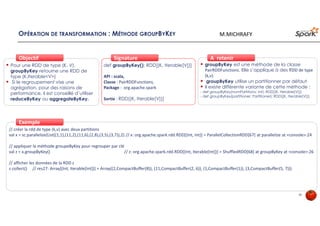 OPÉRATION DE TRANSFORMATION : MÉTHODE GROUPBYKEY
Pour une RDD de type (K, V),
groupByKey retourne une RDD de
type (K,Iterable<V>)
Si le regroupement vise une
agrégation, pour des raisons de
performance, il est conseillé d’utiliser
reduceByKey ou aggregateByKey.
ObjectifObjectif
def groupByKey(): RDD[(K, Iterable[V])]
API : scala,
Classe : PairRDDFunctions,
Package : org.apache.spark
Sortie : RDD[(K, Iterable[V])]
SignatureSignature
// créer la rdd de type (k,v) avec deux partitions
val x = sc.parallelize(List((1,1),(11,2),(11,6),(2,8),(3,5),(3,7)),2) // x: org.apache.spark.rdd.RDD[(Int, Int)] = ParallelCollectionRDD[67] at parallelize at <console>:24
// appliquer la méthode groupeByKey pour regrouper par clé
val z = x.groupByKey() // z: org.apache.spark.rdd.RDD[(Int, Iterable[Int])] = ShuffledRDD[68] at groupByKey at <console>:26
// afficher les données de la RDD z
z.collect() // res27: Array[(Int, Iterable[Int])] = Array((2,CompactBuffer(8)), (11,CompactBuffer(2, 6)), (1,CompactBuffer(1)), (3,CompactBuffer(5, 7)))
ExempleExemple
groupByKey est une méthode de la classe
PairRDDFunctions. Elle s’applique à des RDD de type
(k,v).
groupByKey utilise un partitionner par défaut
Il existe différente variante de cette méthode :
- def groupByKey(numPartitions: Int): RDD[(K, Iterable[V])]
- def groupByKey(partitioner: Partitioner): RDD[(K, Iterable[V])]
À retenirÀ retenir
38
M.MICHRAFY
 