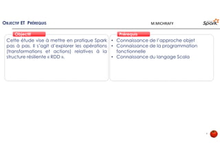 OBJECTIF ET PRÉREQUIS
• Connaissance de l’approche objet
• Connaissance de la programmation
fonctionnelle
• Connaissance du langage Scala
Cette étude vise à mettre en pratique Spark
pas à pas. Il s’agit d’explorer les opérations
(transformations et actions) relatives à la
structure résiliente « RDD ».
PrérequisPrérequisObjectifObjectif
4
M.MICHRAFY
 