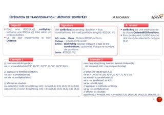 OPÉRATION DE TRANSFORMATION : MÉTHODE SORTBYKEY
Pour une RDD[(k,v)], sortByKey
retourne une RDD[(k,v)] triée selon un
ordre prédéfini
La clé doit implémenter le trait
Ordered
ObjectifObjectif
def sortByKey(ascending: Boolean = true,
numPartitions: Int = self.partitions.length): RDD[(K, V)]
API : scala, Classe : OrderedRDDFunctions,
Package : org.apache.spark
Entrée : ascending boolean indiquant le type de trie
numPartitions, optionnel, indique le nombre
de partitions
Sortie : RDD[(K, V)]
SignatureSignature
// créer une rdd de type (k,v)
val x = sc.parallelize(List(("B", 4),("K", 2),("F", 2),("O", 5),("R",4)),3)
// appliquer la méthode sortByKey
val yas = x.sortByKey(true)
val yde = x.sortByKey(false)
// afficher les résultats
yas.collect() // res30: Array[(String, Int)] = Array((B,4), (F,2), (K,2), (O,5), (R,4))
yde.collect() // res32: Array[(String, Int)] = Array((R,4), (O,5), (K,2), (F,2), (B,4))
Exemple 1Exemple 1
sortByKey est une méthode de
la classe OrderedRDDFunctions.
Par conséquent, la RDD source
doit avoir des élements de type
(K,V)
À retenirÀ retenir
case class A(tag:String, load:Int) extends Ordered[A] {
def compare( a:A ) = tag.compareTo(a.tag)
}
// créer une rdd de type (k,v)
val xls = List( A("w",50), A("v",2), A("l",7), A("s",6))
val xlsrdd = sc.parallelize(xls,2)
val v = sc.parallelize(1 to 4,2)
val xx = xlsrdd.zip(v)
// appliquer la méthode sortByKey
val yy = xx.sortByKey(true)
// afficher les résultats
yy.collect() // Array[(A, Int)] = Array((A(l,7),3), (A(s,6),4), (A(v,2),2), (A(w,50),1))
Exemple 2Exemple 2
41
M.MICHRAFY
 