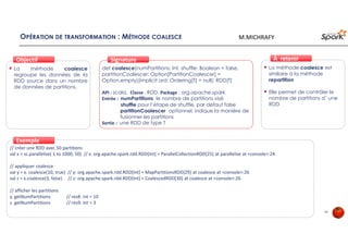 OPÉRATION DE TRANSFORMATION : MÉTHODE COALESCE
La méthode coalesce
regroupe les données de la
RDD source dans un nombre
de données de partitions.
ObjectifObjectif
def coalesce(numPartitions: Int, shuffle: Boolean = false,
partitionCoalescer: Option[PartitionCoalescer] =
Option.empty)(implicit ord: Ordering[T] = null): RDD[T]
API : scala, Classe : RDD, Package : org.apache.spark
Entrée : numPartitions le nombre de partitions visé
shuffle pour l’étape de shuffle, par défaut false
partitionCoalescer optionnel, indique la manière de
fusionner les partitions
Sortie : une RDD de type T
SignatureSignature
// créer une RDD avec 50 partitions
val x = sc.parallelize( 1 to 1000, 50) // x: org.apache.spark.rdd.RDD[Int] = ParallelCollectionRDD[25] at parallelize at <console>:24
// appliquer coalesce
val y = x. coalesce(10, true) // y: org.apache.spark.rdd.RDD[Int] = MapPartitionsRDD[29] at coalesce at <console>:26
val z = x.coalesce(3, false) // z: org.apache.spark.rdd.RDD[Int] = CoalescedRDD[30] at coalesce at <console>:26
// afficher les partitions
y. getNumPartitions // res8: Int = 10
z. getNumPartitions // res9: Int = 3
ExempleExemple
La méthode coalesce est
similaire à la méthode
repartition
Elle permet de contrôler le
nombre de partitions d’ une
RDD
À retenirÀ retenir
45
M.MICHRAFY
 