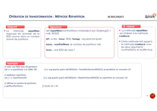 OPÉRATION DE TRANSFORMATION : MÉTHODE REPARTITION
La méthode repartition
regroupe les données de la
RDD source dans un nombre
donné de partitions.
ObjectifObjectif
def repartition(numPartitions: Int)(implicit ord: Ordering[T] =
null): RDD[T]
API : scala, Classe : RDD, Package : org.apache.spark
Entrée : numPartitions le nombre de partitions visé
Sortie : une RDD de type T
SignatureSignature
// créer une RDD avec 50 partitions
val x = sc.parallelize( 1 to 1000, 50) // x: org.apache.spark.rdd.RDD[Int] = ParallelCollectionRDD[31] at parallelize at <console>:24
// appliquer repartition
val y = x. repartition(10) // y: org.apache.spark.rdd.RDD[Int] = MapPartitionsRDD[35] at repartition at <console>:26
// afficher le nombre de partitions
y. getNumPartitions // res10: Int = 10
ExempleExemple
La méthode repartition
est similaire à la méthode
coalesce.
Cette méthode fait appel à
la méthode coalesce avec
les deux arguments :
numPartitions et shuffle=true
À retenirÀ retenir
46
M.MICHRAFY
 