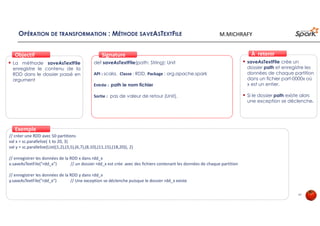 OPÉRATION DE TRANSFORMATION : MÉTHODE SAVEASTEXTFILE
La méthode saveAsTextFile
enregistre le contenu de la
RDD dans le dossier passé en
argument
ObjectifObjectif
def saveAsTextFile(path: String): Unit
API : scala, Classe : RDD, Package : org.apache.spark
Entrée : path le nom fichier
Sortie : pas de valeur de retour (Unit).
SignatureSignature
// créer une RDD avec 50 partitions
val x = sc.parallelize( 1 to 20, 3)
val y = sc.parallelize(List((1,2),(3,5),(6,7),(8,10),(11,15),(18,20)), 2)
// enregistrer les données de la RDD x dans rdd_x
x.saveAsTextFile("rdd_x") // un dossier rdd_x est crée avec des fichiers contenant les données de chaque partition
// enregistrer les données de la RDD y dans rdd_x
y.saveAsTextFile("rdd_x") // Une exception se déclenche puisque le dossier rdd_x existe
ExempleExemple
saveAsTextFile crée un
dossier path et enregistre les
données de chaque partition
dans un fichier part-0000x où
x est un entier.
Si le dossier path existe alors
une exception se déclenche.
À retenirÀ retenir
47
M.MICHRAFY
 