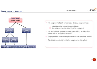 SPARK DRIVER ET WORKERS
8
SparkContext
Spark driver
Cluster
Manager
Local
Threads
Worker
Executor
Worker
Executor
HDFS, S3, Openstack swift, MapR FS, CassandraHDFS, S3, Openstack swift, MapR FS, Cassandra
• Un programme Spark est composé de deux programmes :
1. Le programme pilote ( driver program )
2. Les programmes travailleurs (workers program)
• Les programmes travailleurs s’exécutent soit sur les nœuds du cluster soit
sur les threads en local
• Le programme pilote interagit avec le cluster via SparkContext
• Pas de communication entre les programmes travailleurs
M.MICHRAFY
 