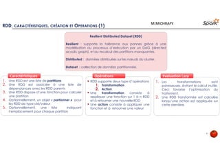 9
Spark Core
RDD (Transformations et Action)
Spark SQL Spark MLSpark
Streaming
Spark GraphX SparkR
Système de stockage
Spark supporte plusieurs systèmes de stockage
: HDFS, S3, Openstack swift, MapR FS,
Cassandra
Spark SQL est un module dédié au traitement
des données structurées avec une syntaxe
similaire à SQL. Il permet d’extraire, transformer
et charger des données sous différents formats
(CSV, JSON, Parquet, base de données) et les
exposer pour des requêtes ad-hoc.
Spark ML est une librairie
dédiée aux méthodes
d’apprentissage distribués :
Classification
Clustering
Régression
Filtrage collaboratif
Réduction de dimension
Spark Core est le moteur de calcul et
d’exécution pour la plateforme Spark :
Ordonnancement des taches
Gestion du calcul en mémoire
Recouvrement
Interaction avec le système de stockage
API RDD propose des opérations de type
transformation et Action.
Spark Streaming est dédié au traitement
temps-réel des données en flux. Il offre un
mode de traitement en micro-batch et
supportant différentes sources de données
(Kafka, Flume, Kinesis ou TCP sockets …).
Spark GraphX est dédié au traitement et à la
parallélisation de graphes. Ce module offre des
opérateurs et des algorithmes pour le
traitement des graphes. GraphX étend les RDD
de Spark via la Resilient Distributed Dataset
Graph (RDDG)
SparkR est un package R offrant une interface
légère pour utiliser Spark à partir de R. Dans
Spark 2.0.2, SparkR fournit une implémentation
de la Dataframe distribuée supportant des
opérations telles que la sélection, le filtrage,
l'agrégation. SparkR offre aussi des algorithmes
d’apprentissages distribués.
APACHE SPARK : VUE LOGIQUE ET APIS
M.MICHRAFY
 