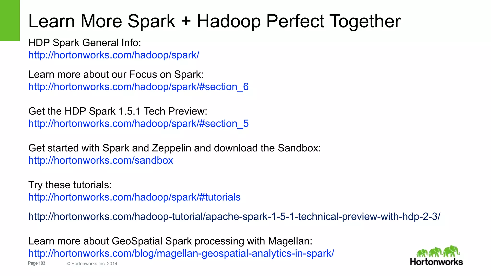 Page103 © Hortonworks Inc. 2014
Learn More Spark + Hadoop Perfect Together
HDP Spark General Info:
http://hortonworks.com/hadoop/spark/
Learn more about our Focus on Spark:
http://hortonworks.com/hadoop/spark/#section_6
Get the HDP Spark 1.5.1 Tech Preview:
http://hortonworks.com/hadoop/spark/#section_5
Get started with Spark and Zeppelin and download the Sandbox:
http://hortonworks.com/sandbox
Try these tutorials:
http://hortonworks.com/hadoop/spark/#tutorials
http://hortonworks.com/hadoop-tutorial/apache-spark-1-5-1-technical-preview-with-hdp-2-3/
Learn more about GeoSpatial Spark processing with Magellan:
http://hortonworks.com/blog/magellan-geospatial-analytics-in-spark/
 