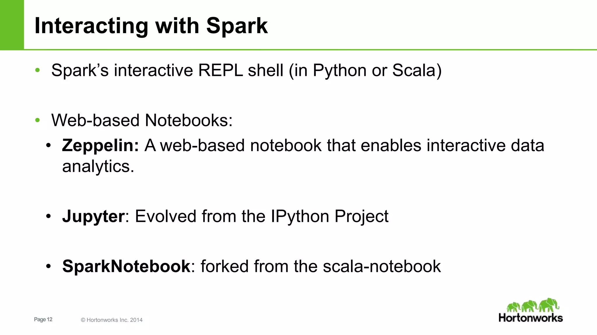 Page12 © Hortonworks Inc. 2014
Interacting with Spark
• Spark’s interactive REPL shell (in Python or Scala)
• Web-based Notebooks:
• Zeppelin: A web-based notebook that enables interactive data
analytics.
• Jupyter: Evolved from the IPython Project
• SparkNotebook: forked from the scala-notebook
 