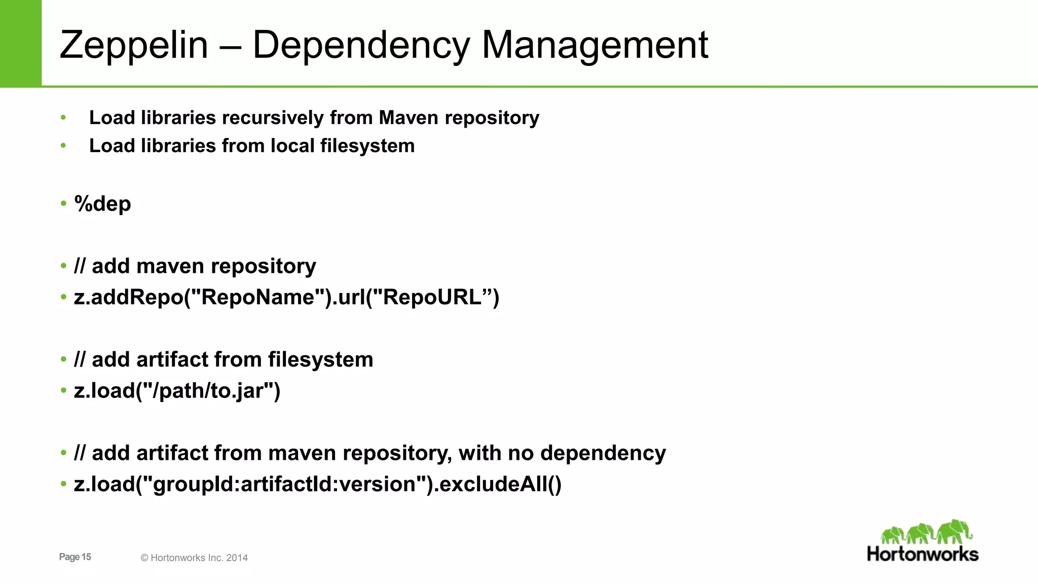 Page15 © Hortonworks Inc. 2014
Zeppelin – Dependency Management
• Load libraries recursively from Maven repository
• Load libraries from local filesystem
• %dep
• // add maven repository
• z.addRepo("RepoName").url("RepoURL”)
• // add artifact from filesystem
• z.load("/path/to.jar")
• // add artifact from maven repository, with no dependency
• z.load("groupId:artifactId:version").excludeAll()
 
