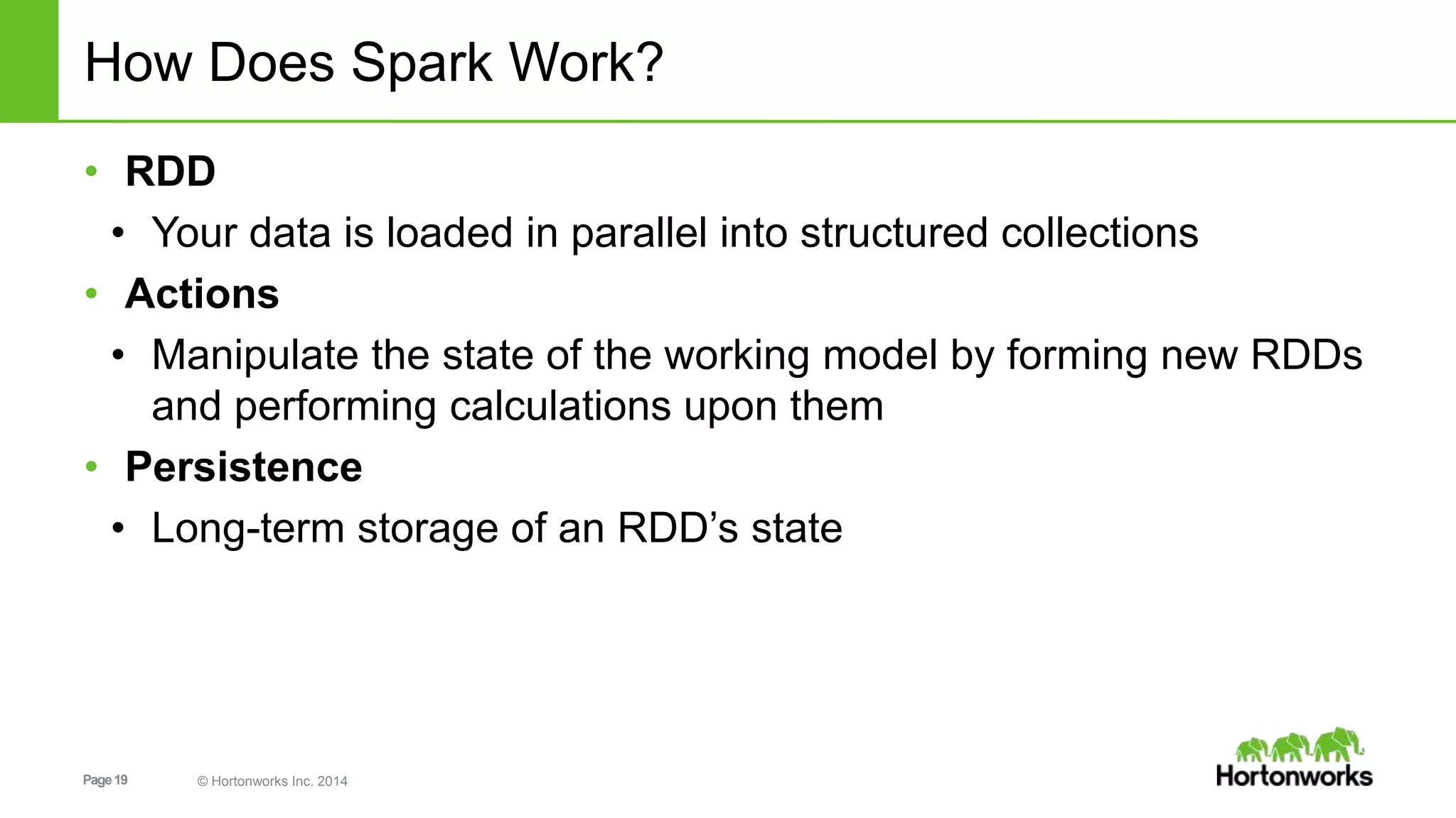 Page19 © Hortonworks Inc. 2014
How Does Spark Work?
• RDD
• Your data is loaded in parallel into structured collections
• Actions
• Manipulate the state of the working model by forming new RDDs
and performing calculations upon them
• Persistence
• Long-term storage of an RDD’s state
 