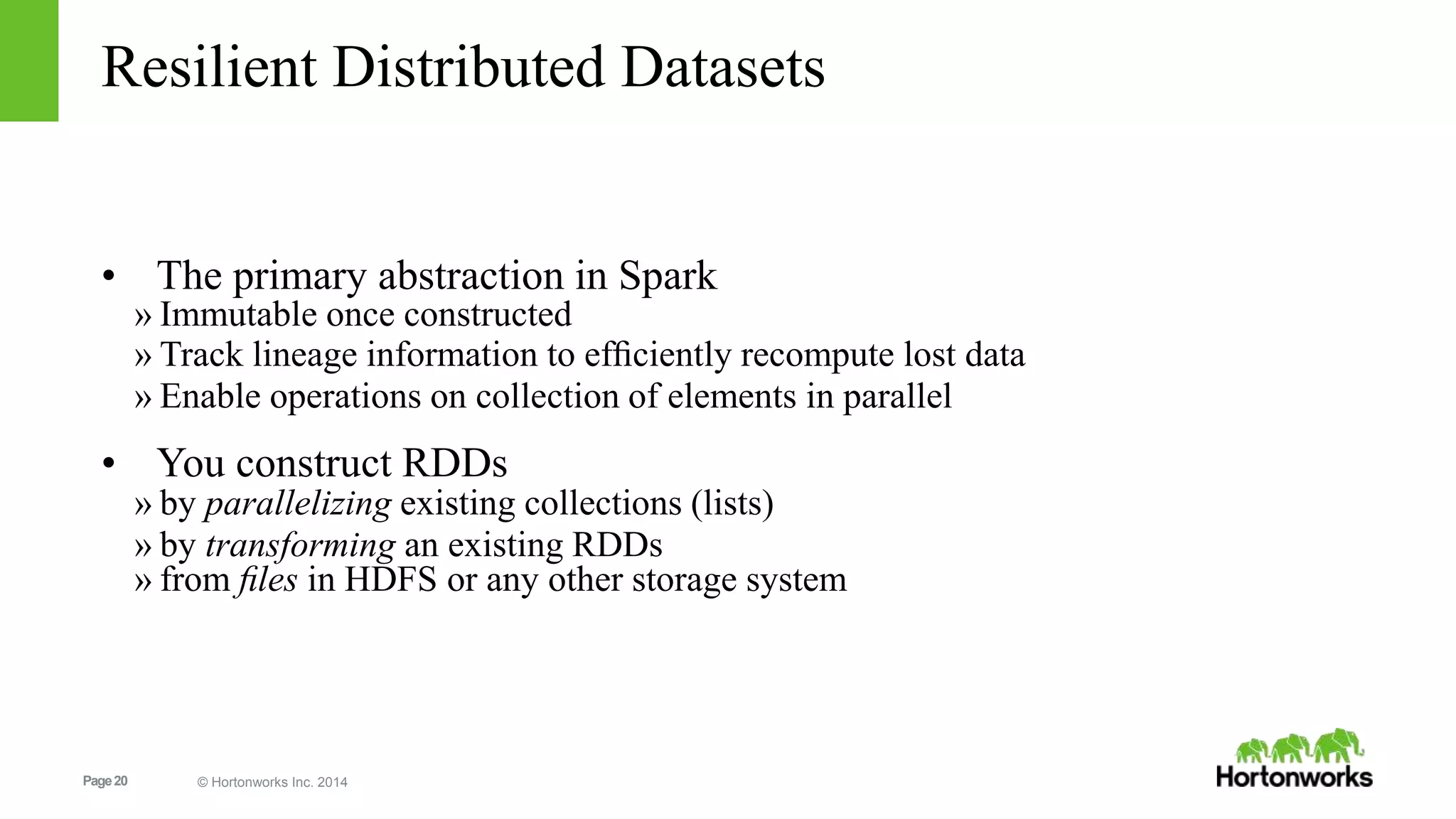 Page20 © Hortonworks Inc. 2014
Resilient Distributed Datasets
• The primary abstraction in Spark
» Immutable once constructed
» Track lineage information to efﬁciently recompute lost data
» Enable operations on collection of elements in parallel
• You construct RDDs
» by parallelizing existing collections (lists)
» by transforming an existing RDDs
» from ﬁles in HDFS or any other storage system
 