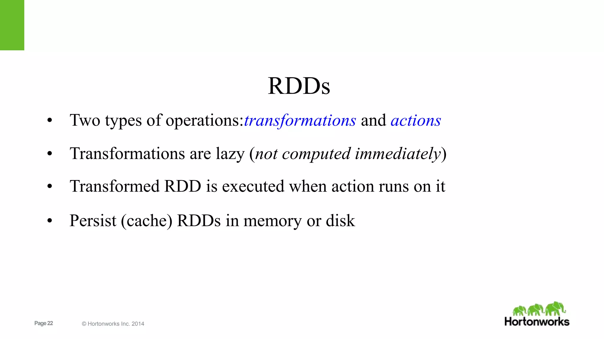 Page22 © Hortonworks Inc. 2014
RDDs
• Two types of operations:transformations and actions
• Transformations are lazy (not computed immediately)
• Transformed RDD is executed when action runs on it
• Persist (cache) RDDs in memory or disk
 