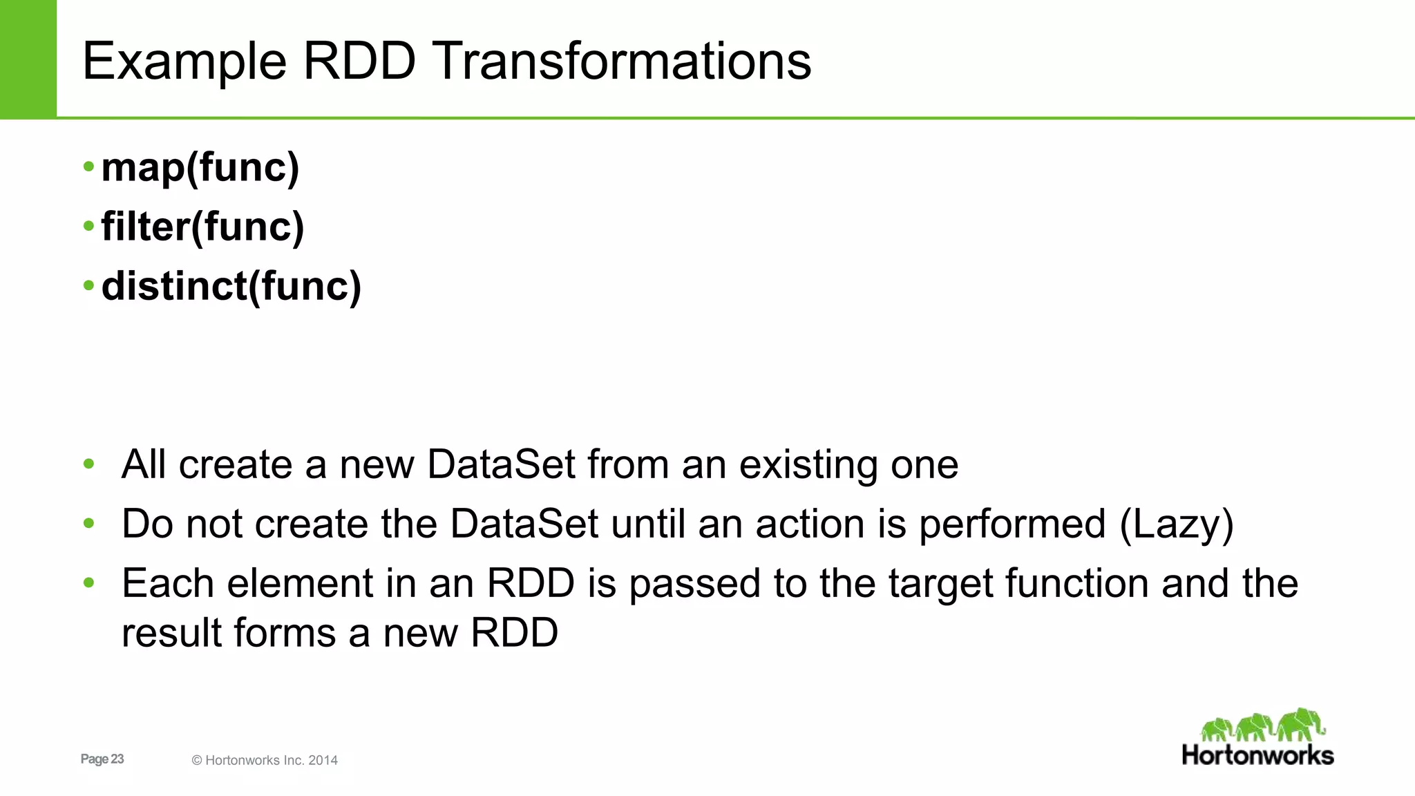 Page23 © Hortonworks Inc. 2014
Example RDD Transformations
•map(func)
•filter(func)
•distinct(func)
• All create a new DataSet from an existing one
• Do not create the DataSet until an action is performed (Lazy)
• Each element in an RDD is passed to the target function and the
result forms a new RDD
 