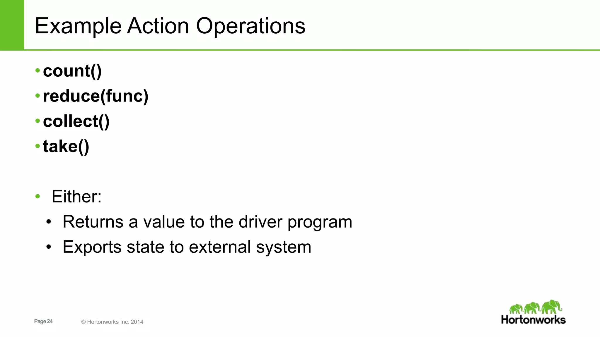 Page24 © Hortonworks Inc. 2014
Example Action Operations
•count()
•reduce(func)
•collect()
•take()
• Either:
• Returns a value to the driver program
• Exports state to external system
 