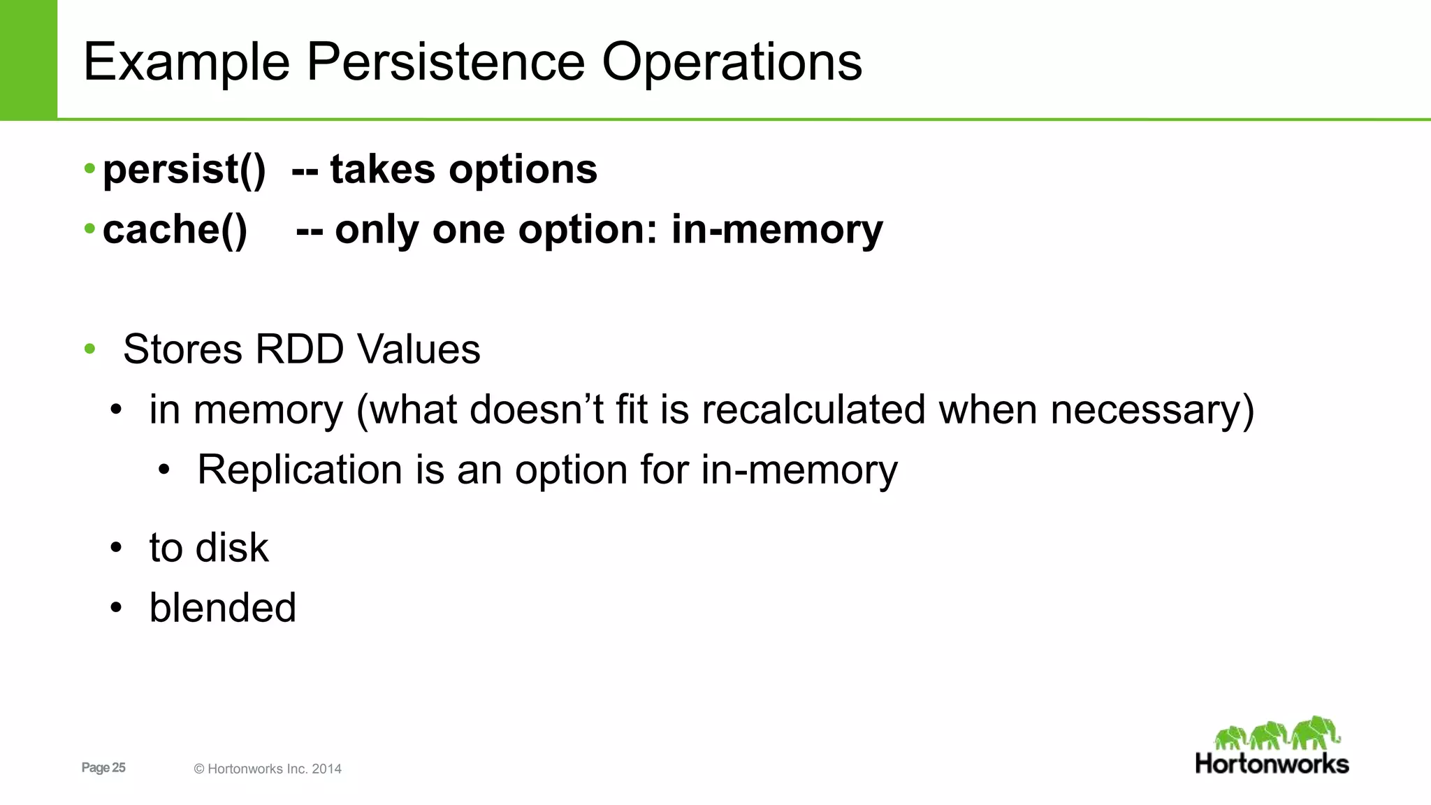 Page25 © Hortonworks Inc. 2014
Example Persistence Operations
•persist() -- takes options
•cache() -- only one option: in-memory
• Stores RDD Values
• in memory (what doesn’t fit is recalculated when necessary)
• Replication is an option for in-memory
• to disk
• blended
 