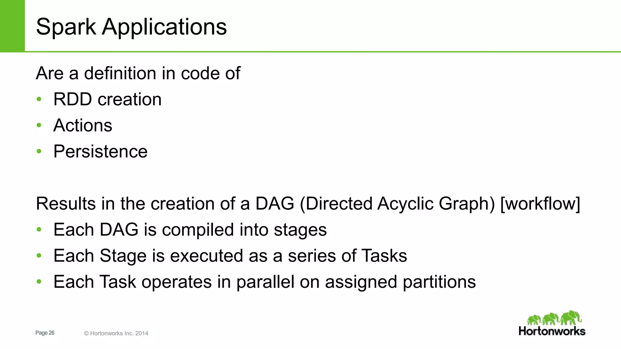Page26 © Hortonworks Inc. 2014
Spark Applications
Are a definition in code of
• RDD creation
• Actions
• Persistence
Results in the creation of a DAG (Directed Acyclic Graph) [workflow]
• Each DAG is compiled into stages
• Each Stage is executed as a series of Tasks
• Each Task operates in parallel on assigned partitions
 